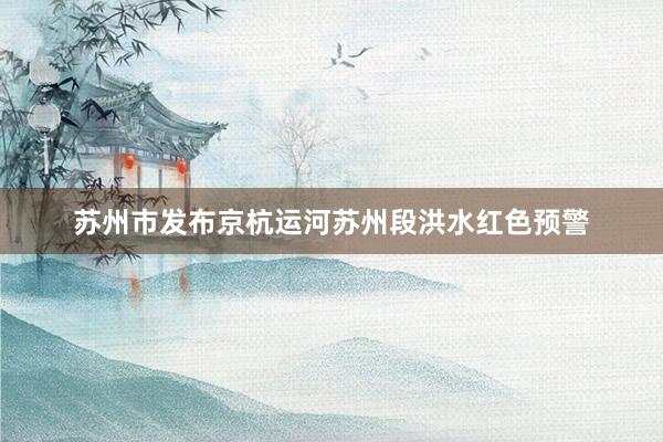 苏州市发布京杭运河苏州段洪水红色预警