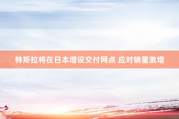 特斯拉将在日本增设交付网点 应对销量激增