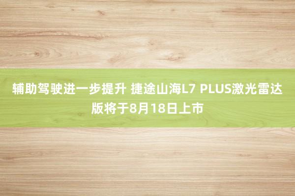 辅助驾驶进一步提升 捷途山海L7 PLUS激光雷达版将于8月18日上市