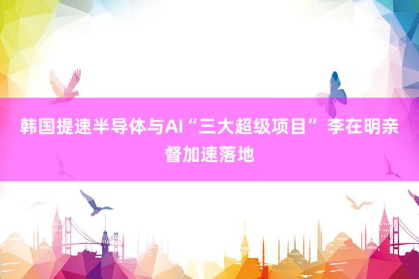 韩国提速半导体与AI“三大超级项目” 李在明亲督加速落地