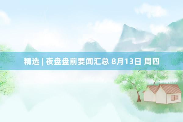 精选 | 夜盘盘前要闻汇总 8月13日 周四