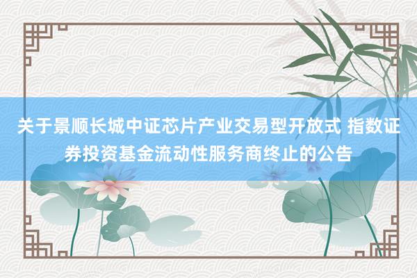 关于景顺长城中证芯片产业交易型开放式 指数证券投资基金流动性服务商终止的公告