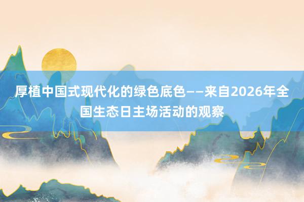 厚植中国式现代化的绿色底色——来自2026年全国生态日主场活动的观察