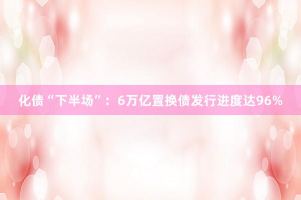 化债“下半场”：6万亿置换债发行进度达96%