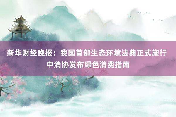 新华财经晚报：我国首部生态环境法典正式施行 中消协发布绿色消费指南