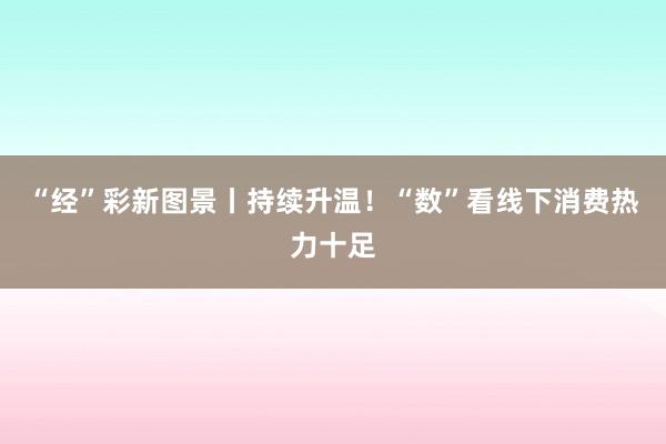 “经”彩新图景丨持续升温！“数”看线下消费热力十足