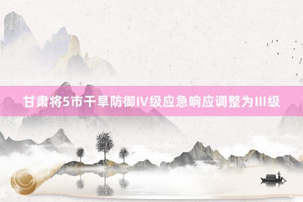 甘肃将5市干旱防御Ⅳ级应急响应调整为Ⅲ级