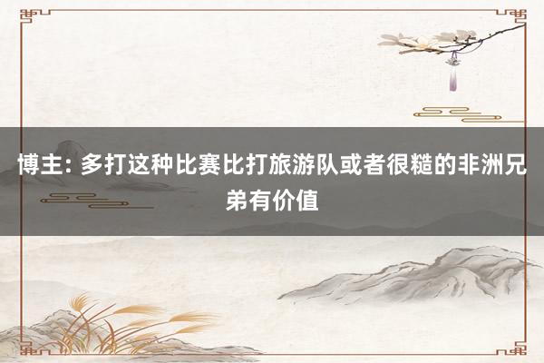 博主: 多打这种比赛比打旅游队或者很糙的非洲兄弟有价值