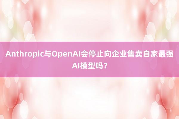 Anthropic与OpenAI会停止向企业售卖自家最强AI模型吗？