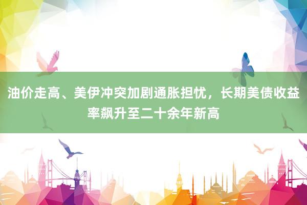 油价走高、美伊冲突加剧通胀担忧，长期美债收益率飙升至二十余年新高