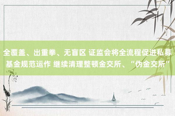 全覆盖、出重拳、无盲区 证监会将全流程促进私募基金规范运作 继续清理整顿金交所、“伪金交所”