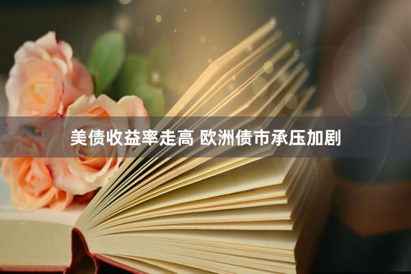 美债收益率走高 欧洲债市承压加剧