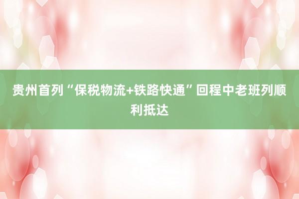 贵州首列“保税物流+铁路快通”回程中老班列顺利抵达