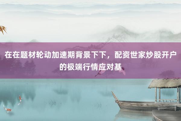 在在题材轮动加速期背景下下，配资世家炒股开户的极端行情应对基