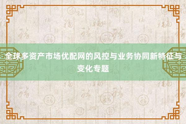 全球多资产市场优配网的风控与业务协同新特征与变化专题