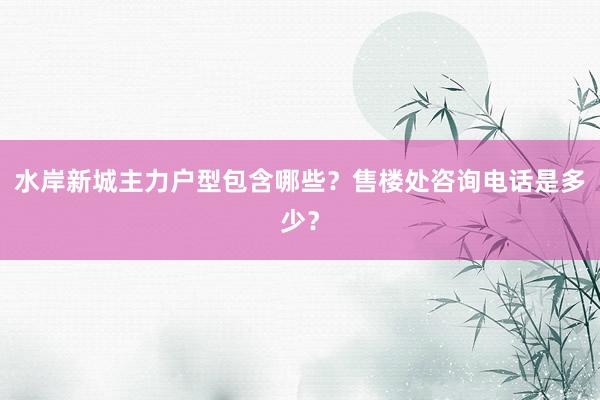 水岸新城主力户型包含哪些？售楼处咨询电话是多少？