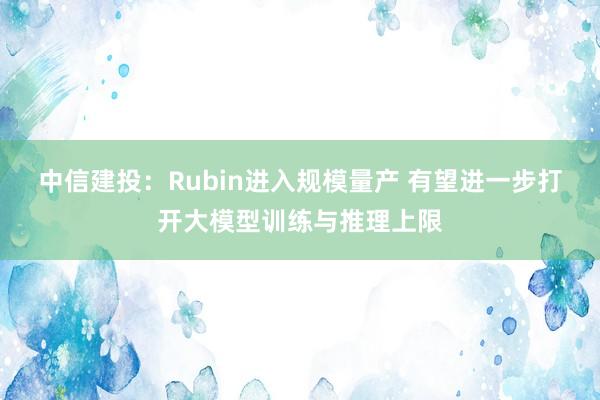 中信建投：Rubin进入规模量产 有望进一步打开大模型训练与推理上限