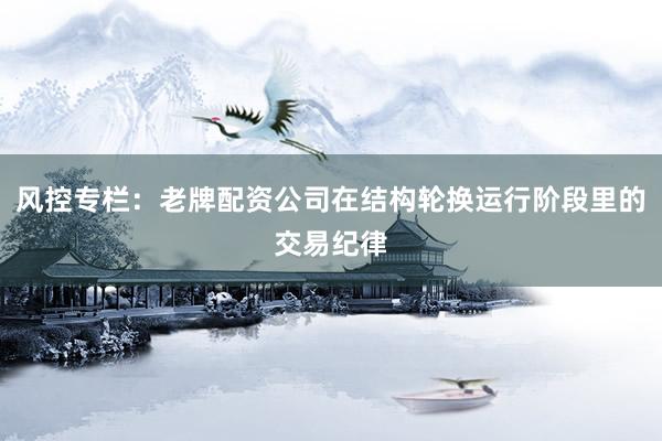 风控专栏：老牌配资公司在结构轮换运行阶段里的交易纪律