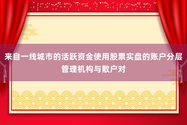 来自一线城市的活跃资金使用股票实盘的账户分层管理机构与散户对