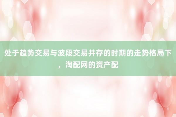 处于趋势交易与波段交易并存的时期的走势格局下，淘配网的资产配