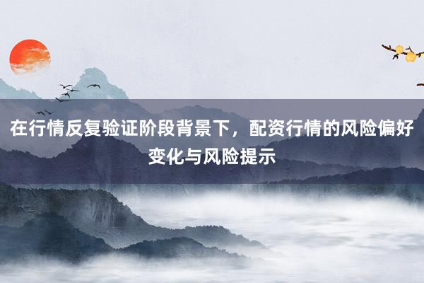 在行情反复验证阶段背景下，配资行情的风险偏好变化与风险提示