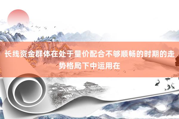 长线资金群体在处于量价配合不够顺畅的时期的走势格局下中运用在