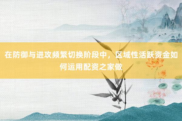 在防御与进攻频繁切换阶段中，区域性活跃资金如何运用配资之家做