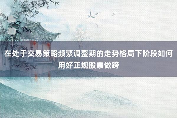在处于交易策略频繁调整期的走势格局下阶段如何用好正规股票做跨