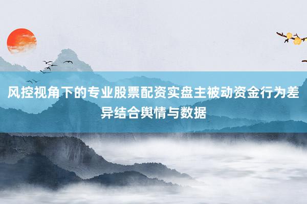 风控视角下的专业股票配资实盘主被动资金行为差异结合舆情与数据