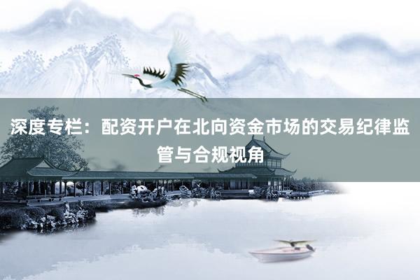 深度专栏：配资开户在北向资金市场的交易纪律监管与合规视角