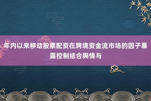 年内以来移动股票配资在跨境资金流市场的因子暴露控制结合舆情与