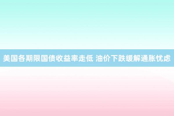 美国各期限国债收益率走低 油价下跌缓解通胀忧虑