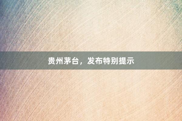 贵州茅台，发布特别提示