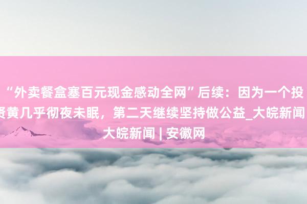 “外卖餐盒塞百元现金感动全网”后续：因为一个投诉，王贤黄几乎彻夜未眠，第二天继续坚持做公益_大皖新闻 | 安徽网