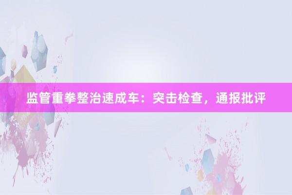 监管重拳整治速成车:突击检查,通报批评