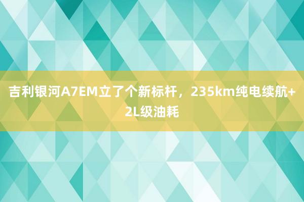 吉利银河A7EM立了个新标杆，235km纯电续航+2L级油耗