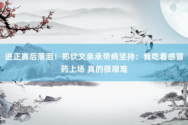 进正赛后落泪！郑钦文亲承带病坚持：我吃着感冒药上场 真的很艰难