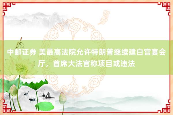 中邮证券 美最高法院允许特朗普继续建白宫宴会厅，首席大法官称项目或违法