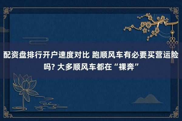 配资盘排行开户速度对比 跑顺风车有必要买营运险吗? 大多顺风车都在“裸奔”