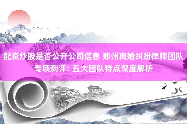 配资炒股是否公开公司信息 郑州离婚纠纷律师团队专项测评: 五大团队特点深度解析