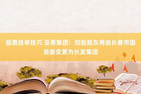 股票挂单技巧 亚泰集团：控股股东将由长春市国资委变更为长发集团