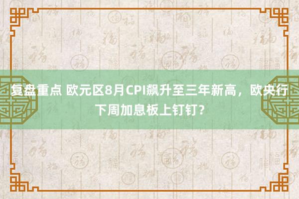 复盘重点 欧元区8月CPI飙升至三年新高，欧央行下周加息板上钉钉？