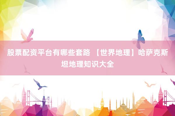 股票配资平台有哪些套路 【世界地理】哈萨克斯坦地理知识大全