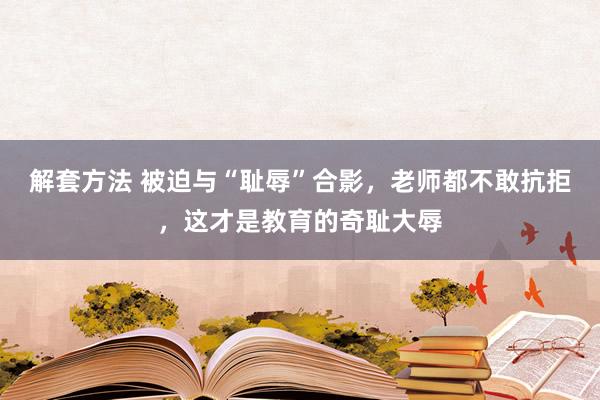 解套方法 被迫与“耻辱”合影，老师都不敢抗拒，这才是教育的奇耻大辱