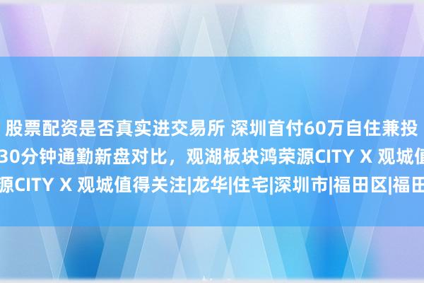 股票配资是否真实进交易所 深圳首付60万自住兼投资，福田与深圳北站30分钟通勤新盘对比，观湖板块鸿荣源CITY X 观城值得关注|龙华|住宅|深圳市|福田区|福田汽车