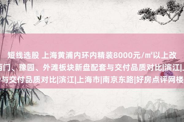短线选股 上海黄浦内环内精装8000元/㎡以上改善新房2026盘点：老西门、豫园、外滩板块新盘配套与交付品质对比|滨江|上海市|南京东路|好房点评网楼盘