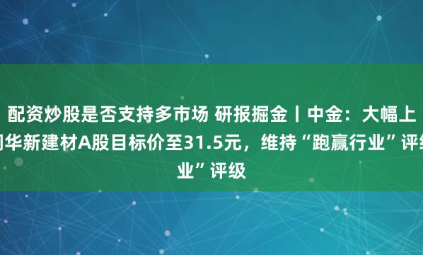 配资炒股是否支持多市场 研报掘金丨中金：大幅上调华新建材A股目标价至31.5元，维持“跑赢行业”评级