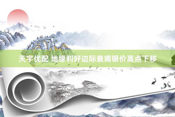 天宇优配 地缘利好边际衰竭银价高点下移