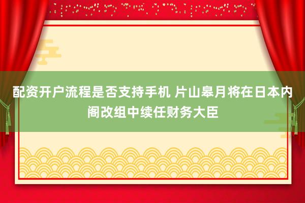 配资开户流程是否支持手机 片山皋月将在日本内阁改组中续任财务大臣