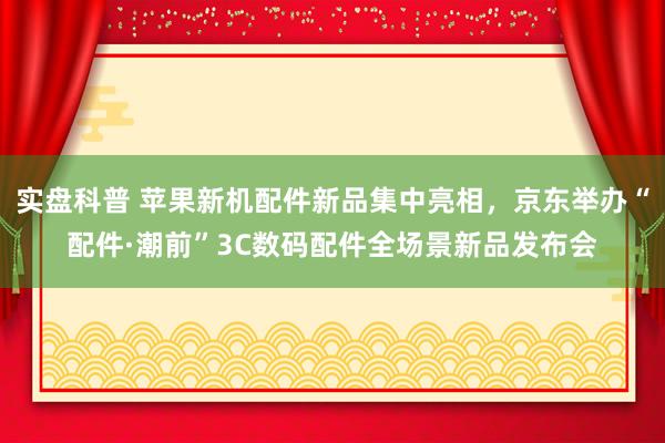 实盘科普 苹果新机配件新品集中亮相，京东举办“配件·潮前”3C数码配件全场景新品发布会